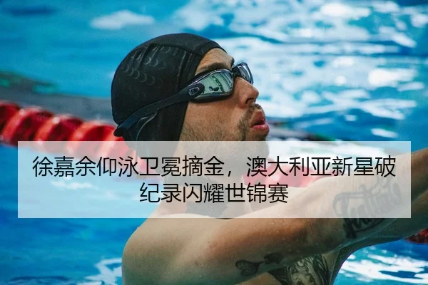 徐嘉余仰泳卫冕摘金，澳大利亚新星破纪录闪耀世锦赛